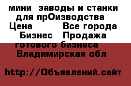 мини- заводы и станки для прОизводства › Цена ­ 100 - Все города Бизнес » Продажа готового бизнеса   . Владимирская обл.